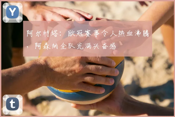 阿尔特塔:欧冠赛事令人热血沸腾,阿森纳全队充满兴奋感