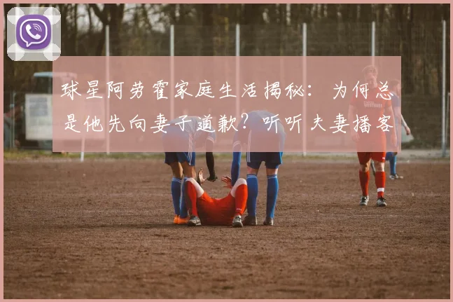 球星阿劳霍家庭生活揭秘:为何总是他先向妻子道歉?听听夫妻播客里的相处之道
