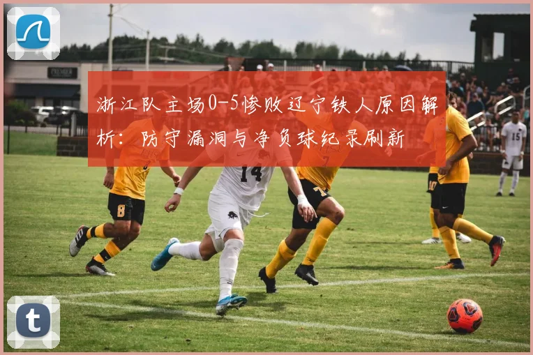 浙江队主场0-5惨败辽宁铁人原因解析:防守漏洞与净负球纪录刷新