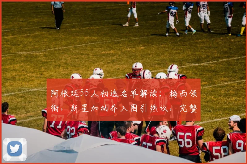 阿根廷55人初选名单解读:梅西领衔,新星加纳乔入围引热议,完整阵容分析与展望
