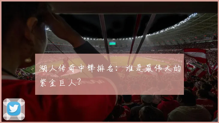 湖人传奇中锋排名：谁是最伟大的紫金巨人？