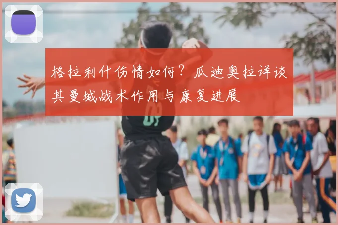 格拉利什伤情如何?瓜迪奥拉详谈其曼城战术作用与康复进展