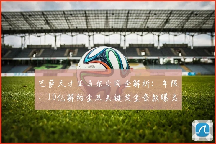 巴萨天才亚马尔合同全解析:年限、10亿解约金及关键奖金条款曝光