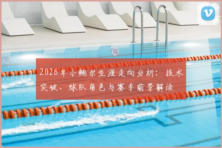 2026年小鲍尔生涯走向分析:技术突破、球队角色与赛季前景解读
