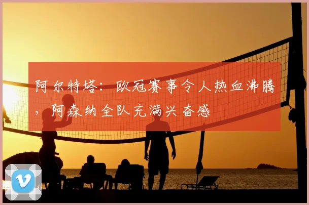 阿尔特塔：欧冠赛事令人热血沸腾，阿森纳全队充满兴奋感